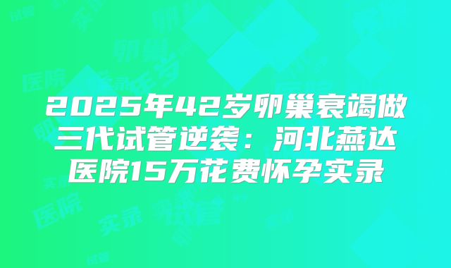 2025年42岁卵巢衰竭做三代试管逆袭：河北燕达医院15万花费怀孕实录
