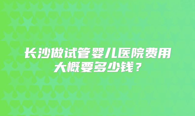 长沙做试管婴儿医院费用大概要多少钱？