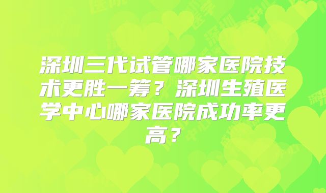 深圳三代试管哪家医院技术更胜一筹？深圳生殖医学中心哪家医院成功率更高？