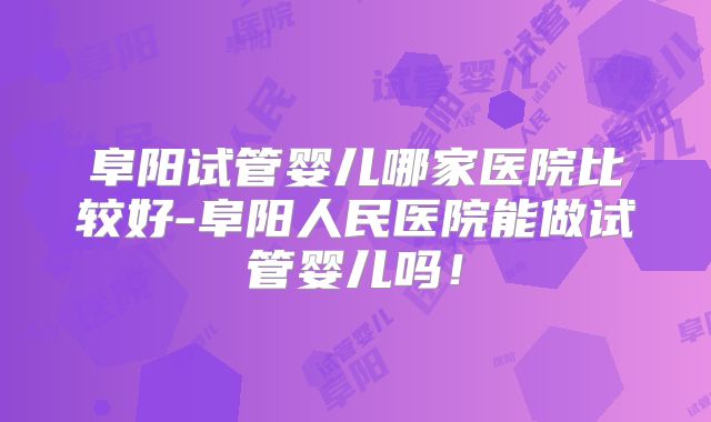 阜阳试管婴儿哪家医院比较好-阜阳人民医院能做试管婴儿吗！
