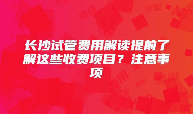 长沙试管费用解读提前了解这些收费项目？注意事项