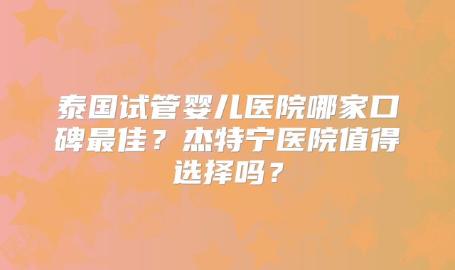 泰国试管婴儿医院哪家口碑最佳？杰特宁医院值得选择吗？