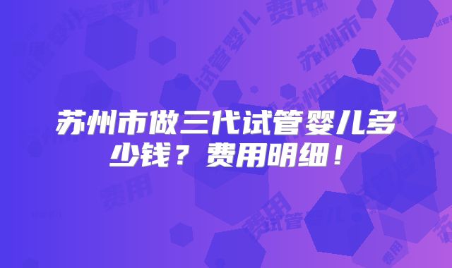 苏州市做三代试管婴儿多少钱？费用明细！