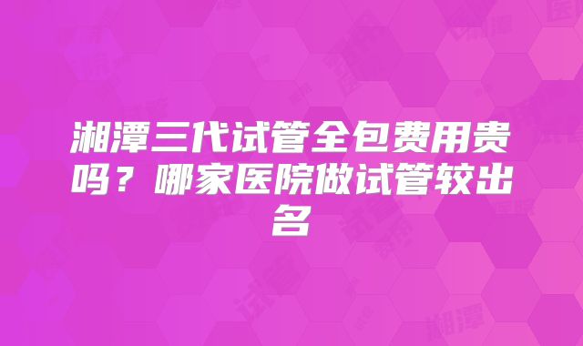 湘潭三代试管全包费用贵吗？哪家医院做试管较出名