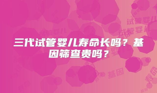 三代试管婴儿寿命长吗?基因筛查贵吗?
