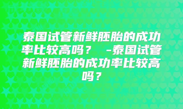 泰国试管新鲜胚胎的成功率比较高吗？ -泰国试管新鲜胚胎的成功率比较高吗？
