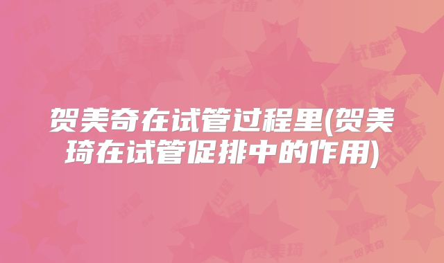 贺美奇在试管过程里(贺美琦在试管促排中的作用)