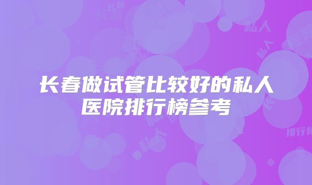 长春做试管比较好的私人医院排行榜参考