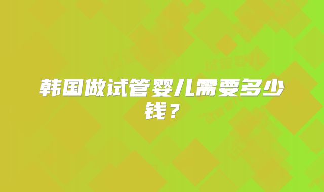 韩国做试管婴儿需要多少钱?