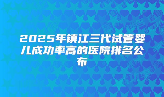 2025年镇江三代试管婴儿成功率高的医院排名公布