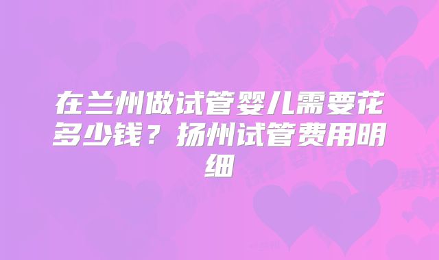 在兰州做试管婴儿需要花多少钱？扬州试管费用明细