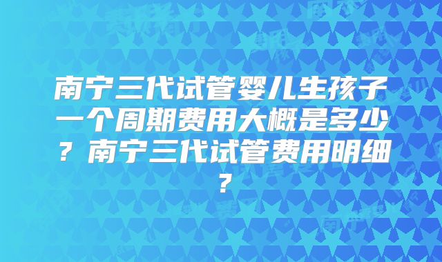 南宁三代试管婴儿生孩子一个周期费用大概是多少？南宁三代试管费用明细？