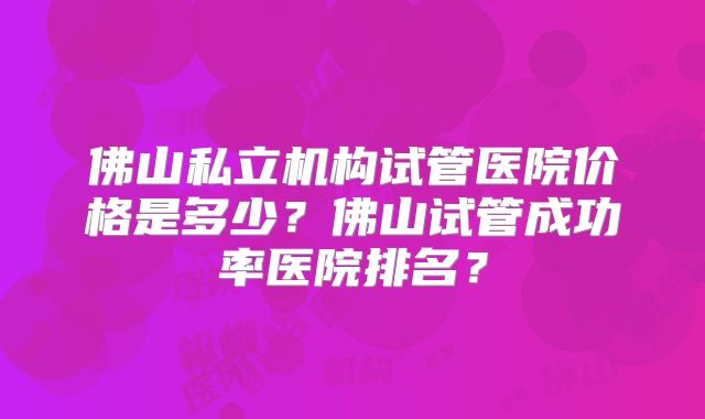 佛山私立机构试管医院价格是多少？佛山试管成功率医院排名？