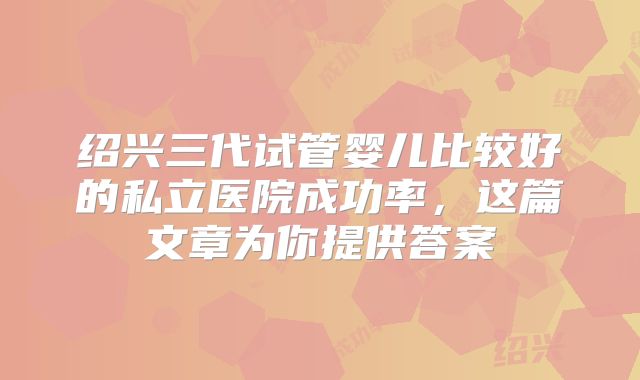 绍兴三代试管婴儿比较好的私立医院成功率，这篇文章为你提供答案