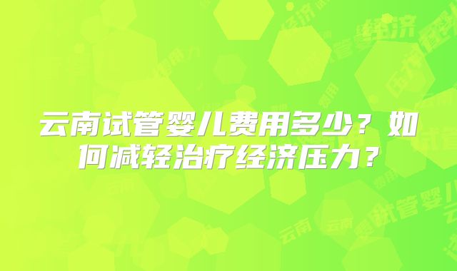 云南试管婴儿费用多少？如何减轻治疗经济压力？