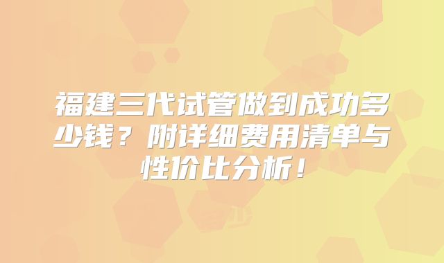 福建三代试管做到成功多少钱？附详细费用清单与性价比分析！