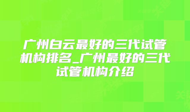 广州白云最好的三代试管机构排名_广州最好的三代试管机构介绍