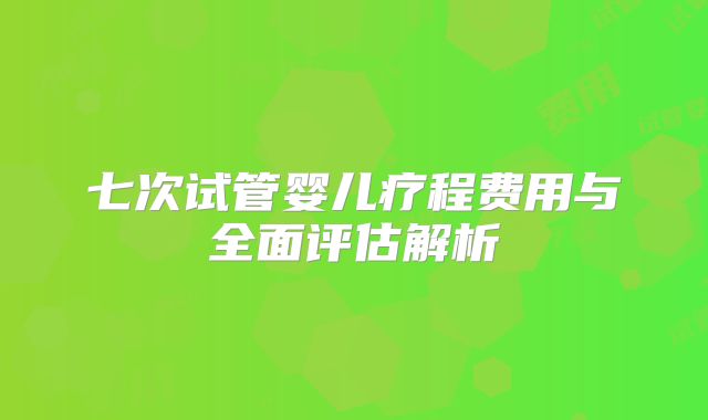 七次试管婴儿疗程费用与全面评估解析