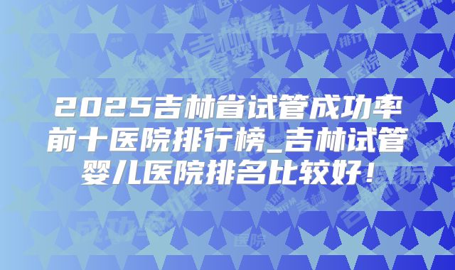 2025吉林省试管成功率前十医院排行榜_吉林试管婴儿医院排名比较好！