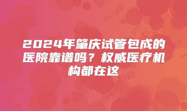 2024年肇庆试管包成的医院靠谱吗？权威医疗机构都在这