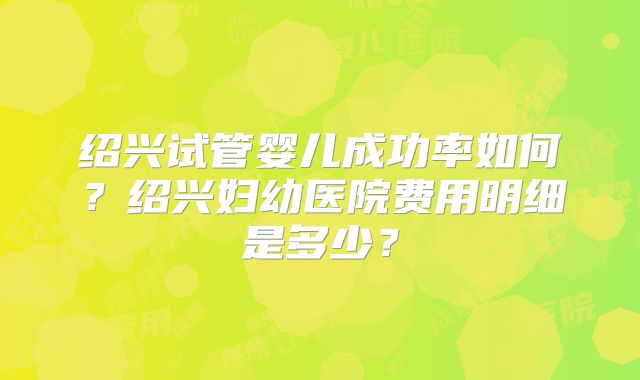 绍兴试管婴儿成功率如何？绍兴妇幼医院费用明细是多少？