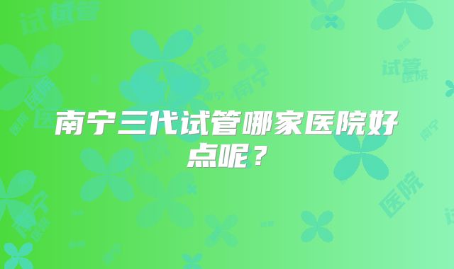 南宁三代试管哪家医院好点呢?