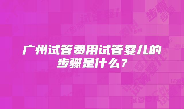 广州试管费用试管婴儿的步骤是什么?