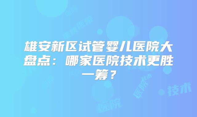 雄安新区试管婴儿医院大盘点：哪家医院技术更胜一筹？