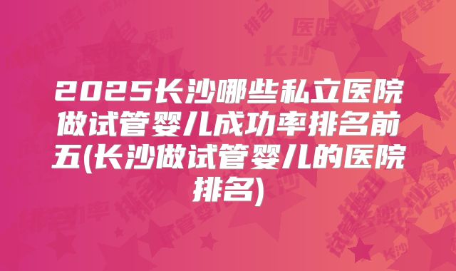 2025长沙哪些私立医院做试管婴儿成功率排名前五(长沙做试管婴儿的医院排名)
