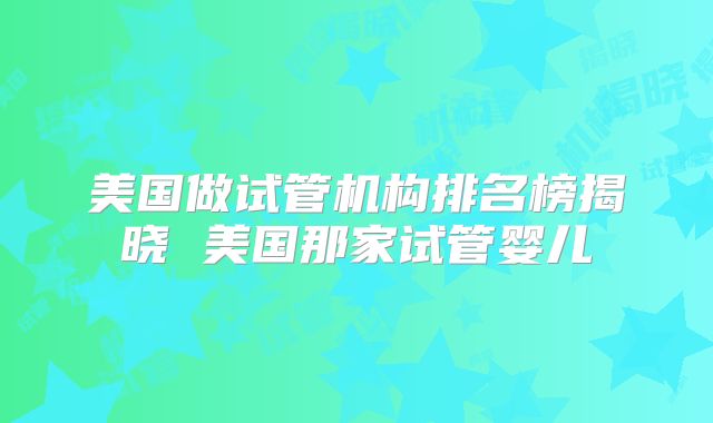 美国做试管机构排名榜揭晓 美国那家试管婴儿