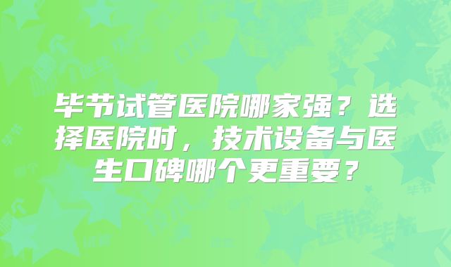 毕节试管医院哪家强？选择医院时，技术设备与医生口碑哪个更重要？