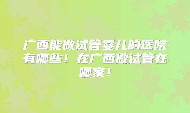 广西能做试管婴儿的医院有哪些！在广西做试管在哪家！