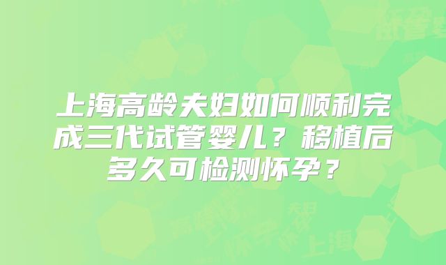 上海高龄夫妇如何顺利完成三代试管婴儿？移植后多久可检测怀孕？