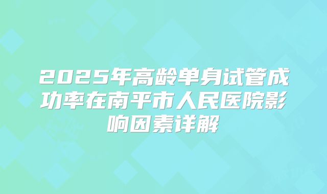 2025年高龄单身试管成功率在南平市人民医院影响因素详解