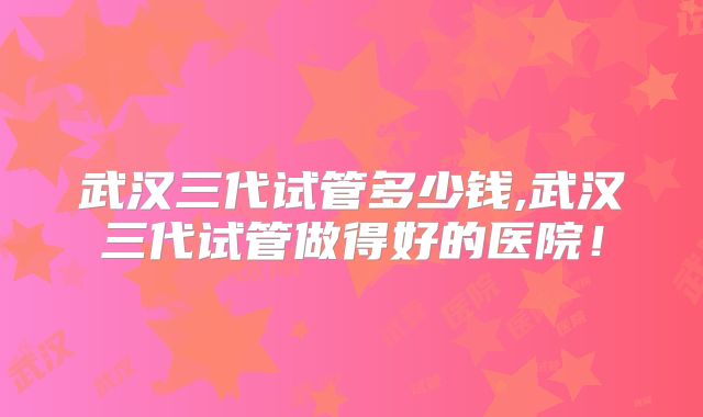武汉三代试管多少钱,武汉三代试管做得好的医院！