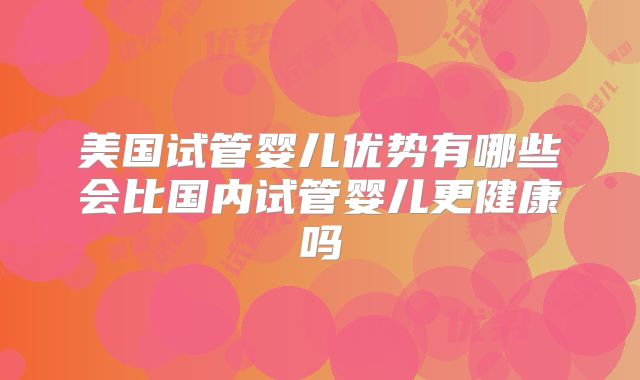 美国试管婴儿优势有哪些会比国内试管婴儿更健康吗