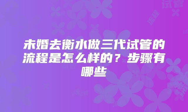 未婚去衡水做三代试管的流程是怎么样的？步骤有哪些