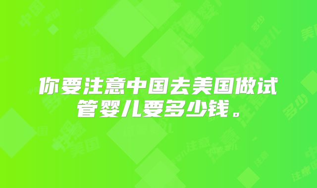 你要注意中国去美国做试管婴儿要多少钱。