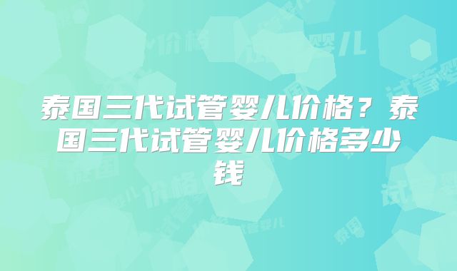 泰国三代试管婴儿价格？泰国三代试管婴儿价格多少钱