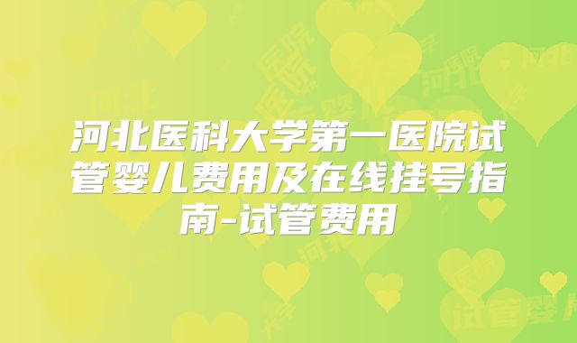 河北医科大学第一医院试管婴儿费用及在线挂号指南-试管费用