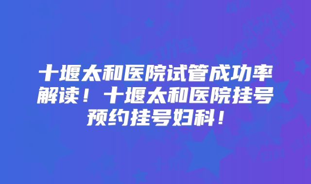 十堰太和医院试管成功率解读!十堰太和医院挂号预约挂号妇科!
