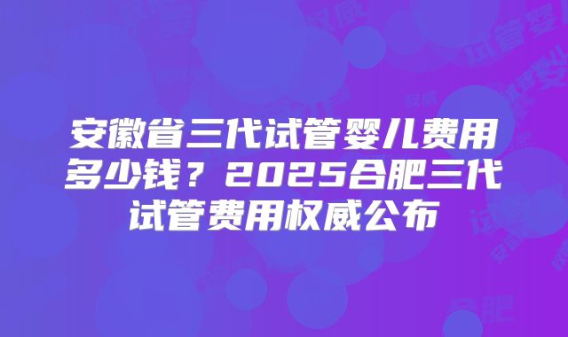 安徽省三代试管婴儿费用多少钱？2025合肥三代试管费用权威公布