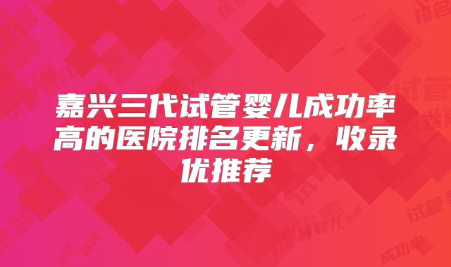 嘉兴三代试管婴儿成功率高的医院排名更新，收录优推荐