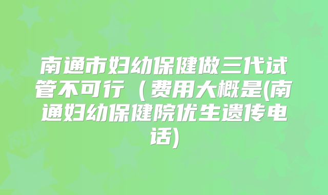 南通市妇幼保健做三代试管不可行（费用大概是(南通妇幼保健院优生遗传电话)