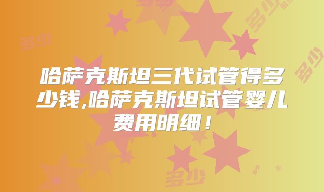 哈萨克斯坦三代试管得多少钱,哈萨克斯坦试管婴儿费用明细！