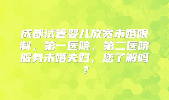 成都试管婴儿放宽未婚限制，第一医院、第二医院服务未婚夫妇，您了解吗？