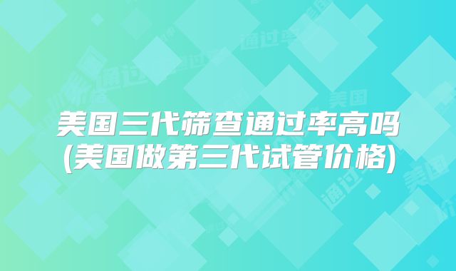 美国三代筛查通过率高吗(美国做第三代试管价格)
