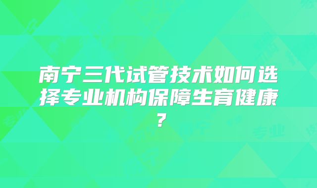 南宁三代试管技术如何选择专业机构保障生育健康？
