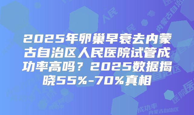 2025年卵巢早衰去内蒙古自治区人民医院试管成功率高吗？2025数据揭晓55%-70%真相