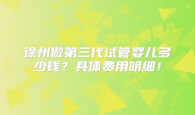 徐州做第三代试管婴儿多少钱？具体费用明细！